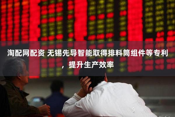 淘配网配资 无锡先导智能取得排料筒组件等专利，提升生产效率