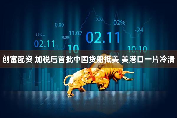 创富配资 加税后首批中国货船抵美 美港口一片冷清