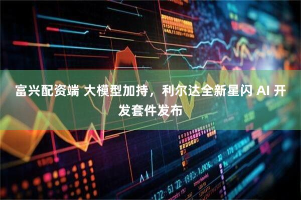 富兴配资端 大模型加持，利尔达全新星闪 AI 开发套件发布