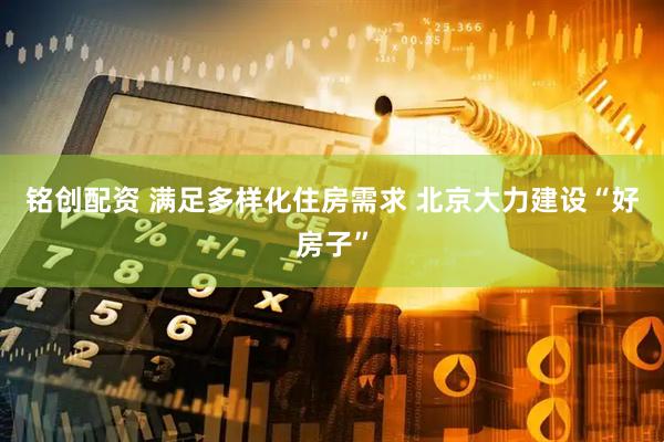 铭创配资 满足多样化住房需求 北京大力建设“好房子”