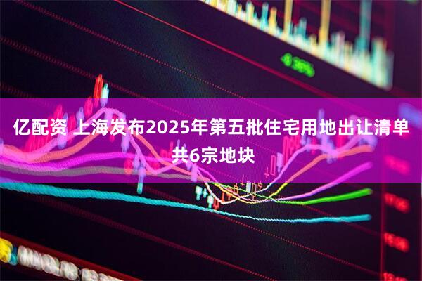 亿配资 上海发布2025年第五批住宅用地出让清单 共6宗地块