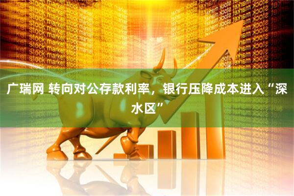 广瑞网 转向对公存款利率，银行压降成本进入“深水区”
