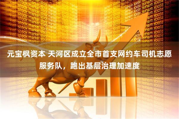 元宝枫资本 天河区成立全市首支网约车司机志愿服务队，跑出基层治理加速度