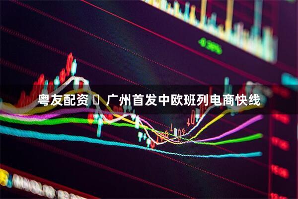 粤友配资 ​广州首发中欧班列电商快线