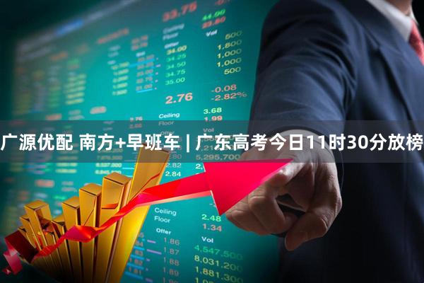 广源优配 南方+早班车 | 广东高考今日11时30分放榜