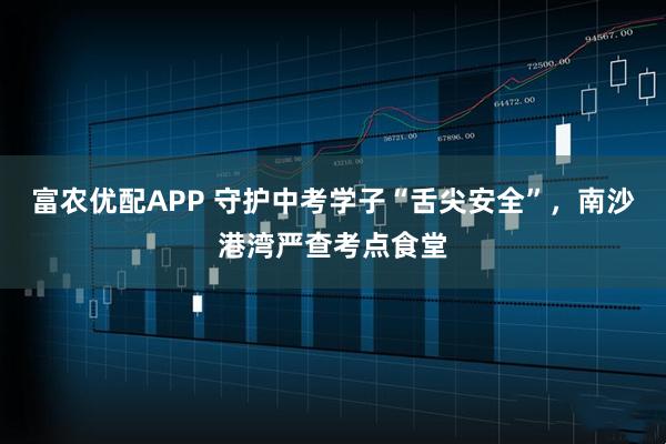 富农优配APP 守护中考学子“舌尖安全”，南沙港湾严查考点食堂