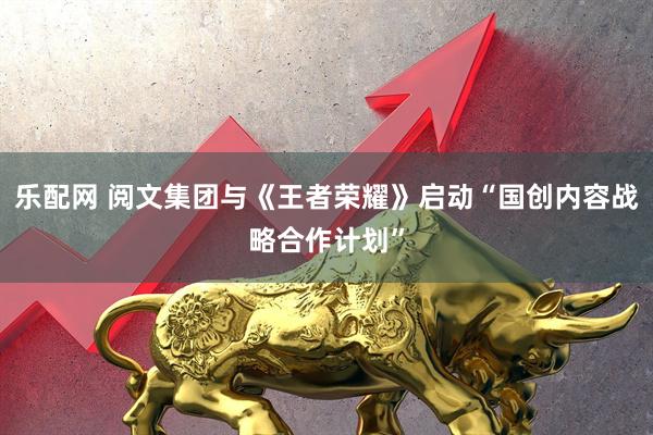 乐配网 阅文集团与《王者荣耀》启动“国创内容战略合作计划”