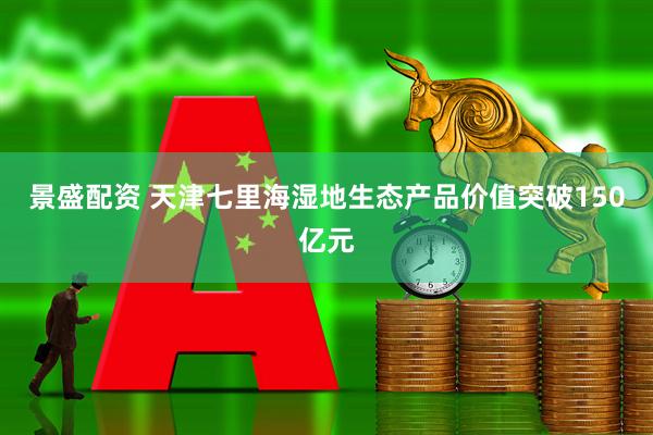 景盛配资 天津七里海湿地生态产品价值突破150亿元