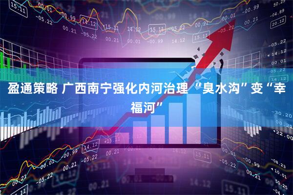盈通策略 广西南宁强化内河治理 “臭水沟”变“幸福河”