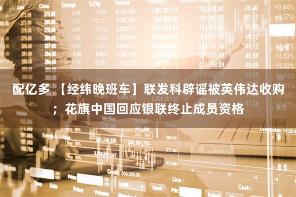 配亿多 【经纬晚班车】联发科辟谣被英伟达收购；花旗中国回应银联终止成员资格