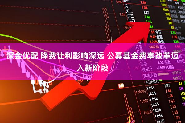 深金优配 降费让利影响深远 公募基金费率改革迈入新阶段