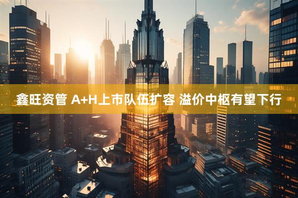 鑫旺资管 A+H上市队伍扩容 溢价中枢有望下行