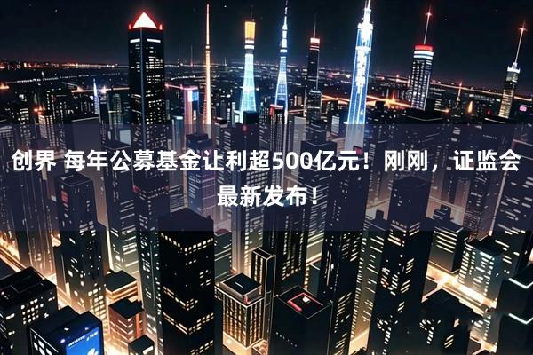 创界 每年公募基金让利超500亿元！刚刚，证监会最新发布！
