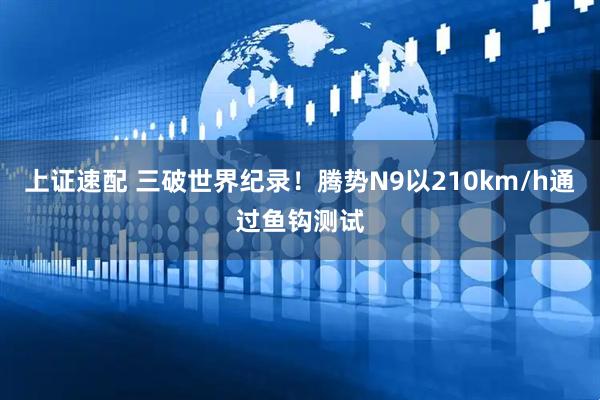 上证速配 三破世界纪录！腾势N9以210km/h通过鱼钩测试