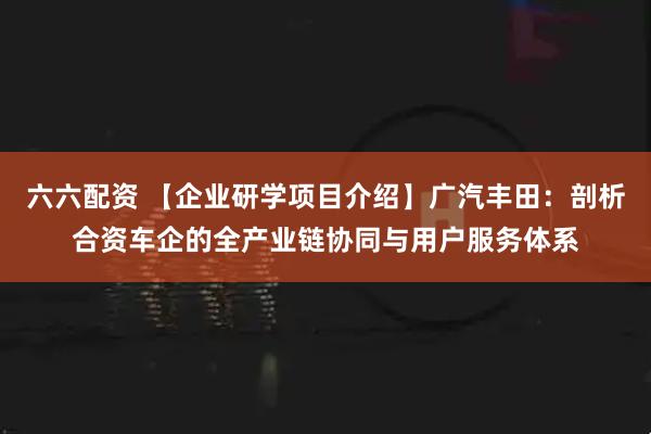 六六配资 【企业研学项目介绍】广汽丰田：剖析合资车企的全产业链协同与用户服务体系
