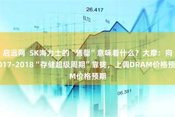 启远网  SK海力士的“售罄”意味着什么？大摩：向2017-2018“存储超级周期”靠拢，上调DRAM价格预期