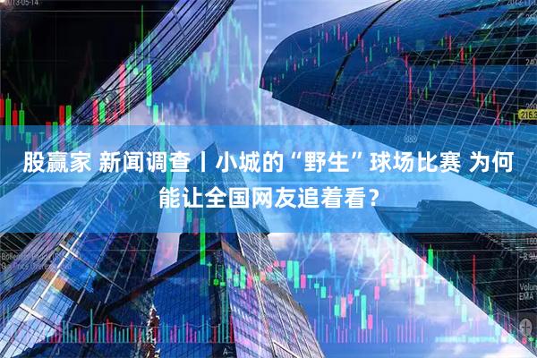 股赢家 新闻调查丨小城的“野生”球场比赛 为何能让全国网友追着看？