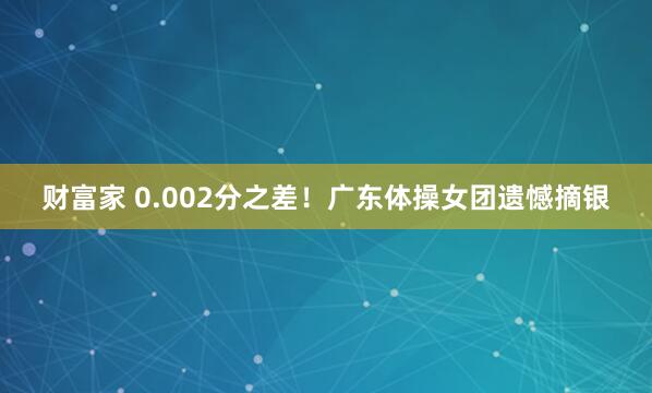 财富家 0.002分之差！广东体操女团遗憾摘银