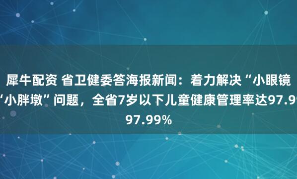 犀牛配资 省卫健委答海报新闻：着力解决“小眼镜”“小胖墩”问题，全省7岁以下儿童健康管理率达97.99%