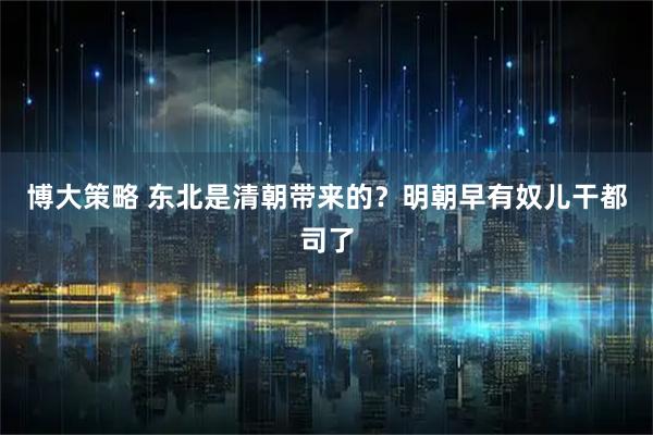 博大策略 东北是清朝带来的？明朝早有奴儿干都司了