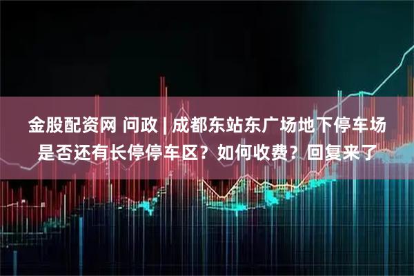 金股配资网 问政 | 成都东站东广场地下停车场是否还有长停停车区？如何收费？回复来了
