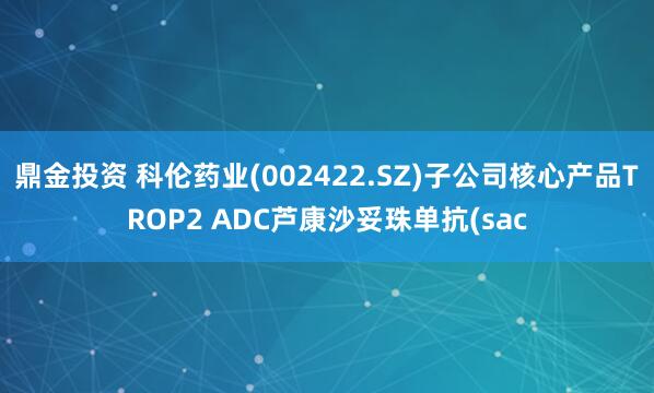鼎金投资 科伦药业(002422.SZ)子公司核心产品TROP2 ADC芦康沙妥珠单抗(sac