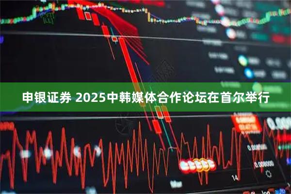申银证券 2025中韩媒体合作论坛在首尔举行
