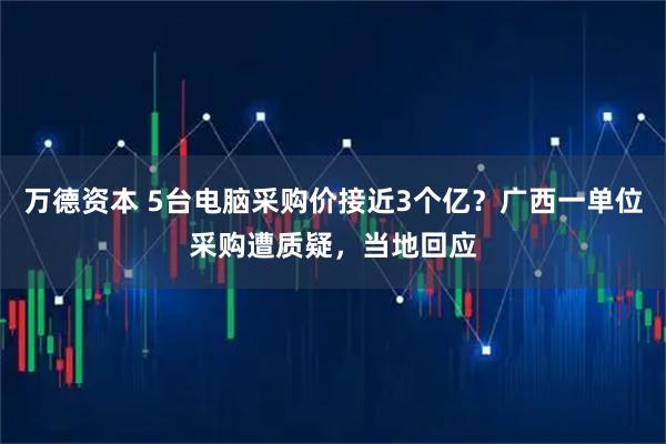万德资本 5台电脑采购价接近3个亿？广西一单位采购遭质疑，当地回应