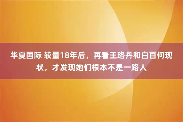 华夏国际 较量18年后，再看王珞丹和白百何现状，才发现她们根本不是一路人