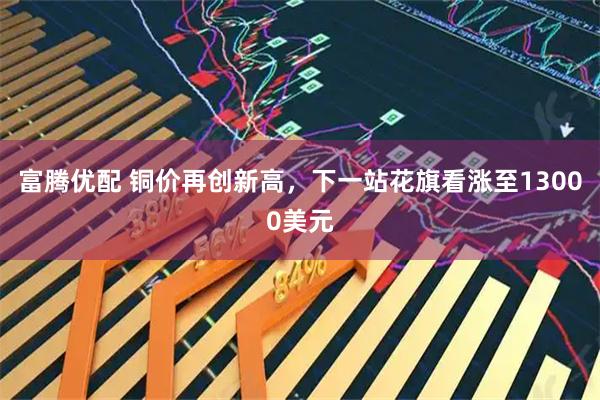 富腾优配 铜价再创新高，下一站花旗看涨至13000美元