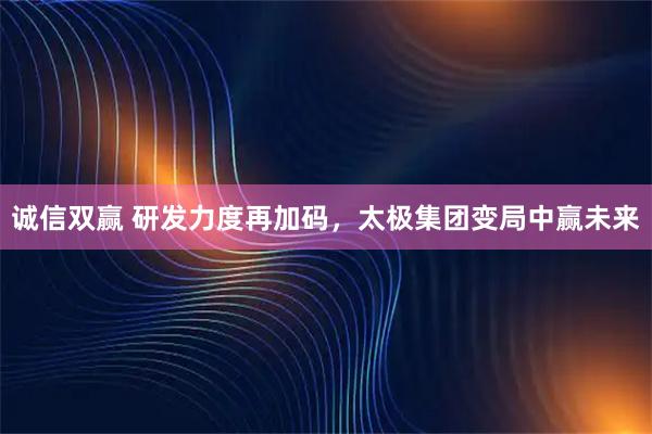 诚信双赢 研发力度再加码，太极集团变局中赢未来