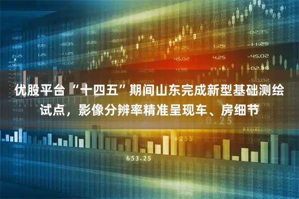 优股平台 “十四五”期间山东完成新型基础测绘试点，影像分辨率精准呈现车、房细节