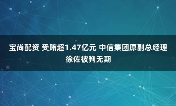 宝尚配资 受贿超1.47亿元 中信集团原副总经理徐佐被判无期