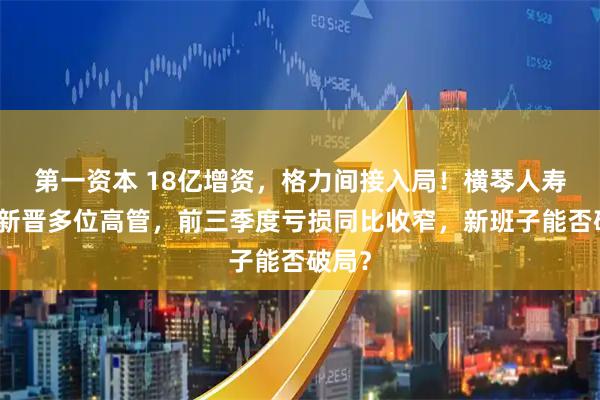 第一资本 18亿增资，格力间接入局！横琴人寿年内新晋多位高管，前三季度亏损同比收窄，新班子能否破局？