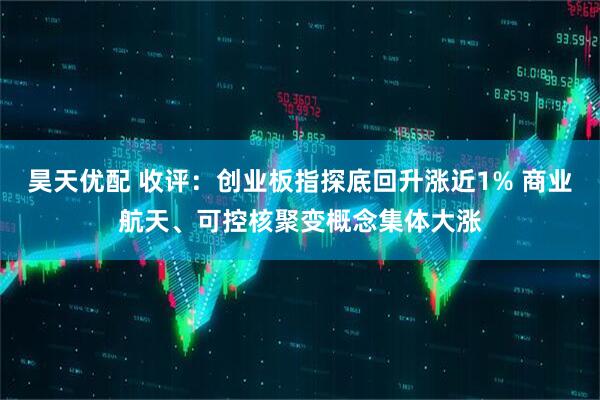 昊天优配 收评：创业板指探底回升涨近1% 商业航天、可控核聚变概念集体大涨