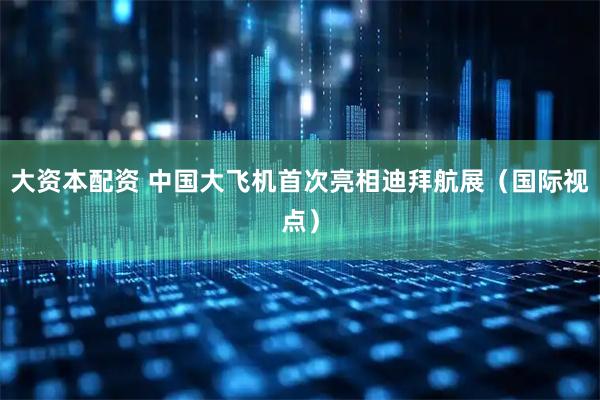 大资本配资 中国大飞机首次亮相迪拜航展（国际视点）