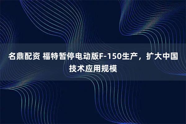 名鼎配资 福特暂停电动版F-150生产，扩大中国技术应用规模