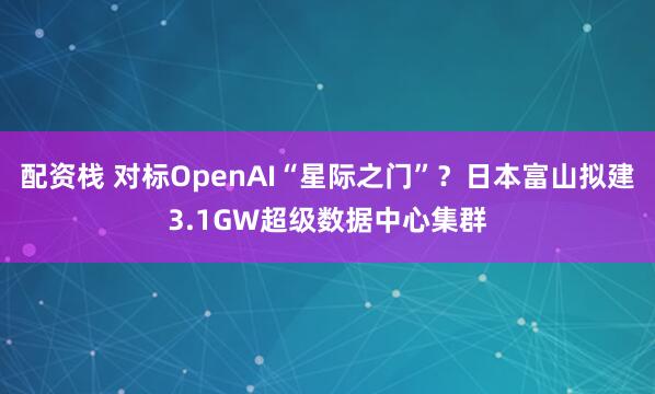 配资栈 对标OpenAI“星际之门”？日本富山拟建3.1GW超级数据中心集群