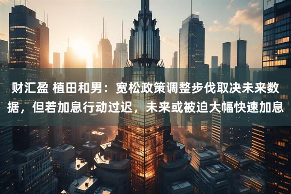 财汇盈 植田和男：宽松政策调整步伐取决未来数据，但若加息行动过迟，未来或被迫大幅快速加息