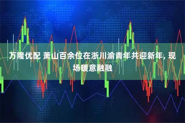 万隆优配 萧山百余位在浙川渝青年共迎新年, 现场暖意融融