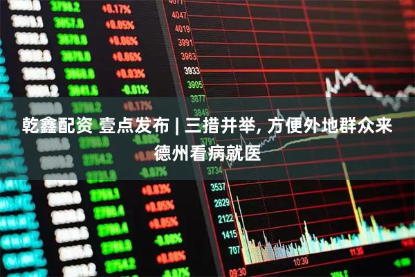 乾鑫配资 壹点发布 | 三措并举, 方便外地群众来德州看病就医