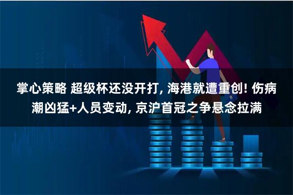 掌心策略 超级杯还没开打, 海港就遭重创! 伤病潮凶猛+人员变动, 京沪首冠之争悬念拉满