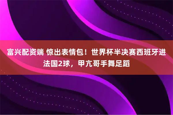 富兴配资端 惊出表情包！世界杯半决赛西班牙进法国2球，甲亢哥手舞足蹈